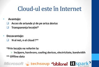 Cloud-ul este în Internet
•    Avantaje:
     Acces de oriunde şi de pe orice device
     Transparenţa locaţiei*

• Dezavantaje:
     N-ai net, n-ai cloud !**

    *Prin locaţie ne referim la:
        încăpere, hardware, cooling devices, electricitate, bandwidth
    ** Offline data
 