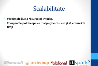 Scalabilitate
• Vorbim de iluzia resurselor infinite.
• Companiile pot începe cu mai puţine resurse şi să crească în
  timp
 