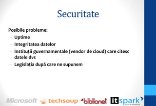 Securitate
Posibile probleme:
 - Uptime
 - Integritatea datelor
 - Instituţii guvernamentale (vendor de cloud) care citesc
   datele dvs
 - Legislaţia după care ne supunem
 