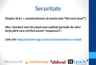 Securitate
Simplu: SLA ( + conştientizarea că acesta este “the next level”)

Obs.: Vendorii mari de cloud sunt auditaţi periodic de către
terţe părti care verifică aceste “neajunsuri”.

Link util: http://zoli.herczeg.ro/2011/12/19/ncrederea-n-cloud/
 