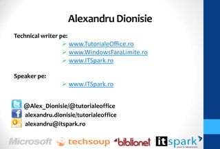 Alexandru Dionisie
Technical writer pe:
                  www.TutorialeOffice.ro
                  www.WindowsFaraLimite.ro
                  www.ITSpark.ro

Speaker pe:
                  www.ITSpark.ro


   @Alex_Dionisie/@tutorialeoffice
   alexandru.dionisie/tutorialeoffice
   alexandru@itspark.ro
 