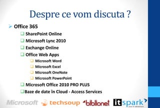 Despre ce vom discuta ?
 Office 365
     SharePoint Online
     Microsoft Lync 2010
     Exchange Online
     Office Web Apps
           Microsoft Word
           Microsoft Excel
           Microsoft OneNote
           Microsoft PowerPoint
     Microsoft Office 2010 PRO PLUS
    Baze de date în Cloud - Access Services
 