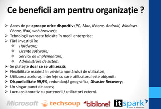 Ce beneficii am pentru organizaţie ?
 Acces de pe aproape orice dispozitiv (PC, Mac, iPhone, Android, Windows
  Phone, iPad, web browser);
 Tehnologii avansate folosite în medii enterprise;
 Fără investiţii în:
    Hardware;
    Licențe software;
    Servicii de implementare;
    Administrare de sistem.
 Se platește doar ce se utilizează;
 Flexibilitate maximă în privinţa numărului de utilizatori;
 Utilizarea acelorași interfeţe cu care utilizatorul este obișnuit;
 Disponibilitate 99,9%, redundanţă geografica, Disaster Recovery;
 Un singur punct de acces;
 Lucru colaborativ cu partenerii / utilizatori externi.
 