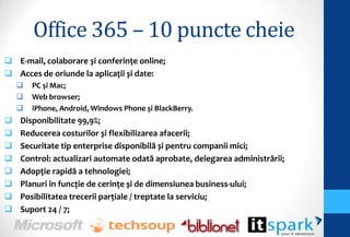 Office 365 – 10 puncte cheie
 E-mail, colaborare și conferinţe online;
 Acces de oriunde la aplicaţii și date:
       PC şi Mac;
       Web browser;
       iPhone, Android, Windows Phone şi BlackBerry.
   Disponibilitate 99,9%;
   Reducerea costurilor și flexibilizarea afacerii;
   Securitate tip enterprise disponibilă și pentru companii mici;
   Control: actualizari automate odată aprobate, delegarea administrării;
   Adopţie rapidă a tehnologiei;
   Planuri în funcţie de cerinţe și de dimensiunea business-ului;
   Posibilitatea trecerii parţiale / treptate la serviciu;
   Suport 24 / 7;
 