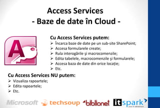 Access Services
             - Baze de date în Cloud -
                          Cu Access Services putem:
                             Încarca baze de date pe un sub-site SharePoint;
                             Accesa formularele create;
                             Rula interogările şi macrocomenzile;
                             Edita tabelele, macrocomenzile şi formularele;
                             Accesa baza de date din orice locaţie;
                             Etc.
Cu Access Services NU putem:
 Vizualiza rapoartele;
 Edita rapoartele;
 Etc.
 