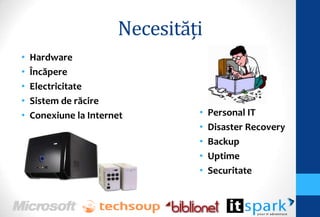 Necesităţi
•   Hardware
•   Încăpere
•   Electricitate
•   Sistem de răcire
•   Conexiune la Internet       •   Personal IT
                                •   Disaster Recovery
                                •   Backup
                                •   Uptime
                                •   Securitate
 