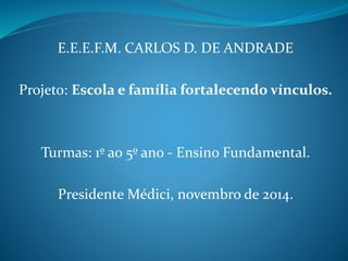 E.E.E.F.M. CARLOS D. DE ANDRADE
Projeto: Escola e família fortalecendo vínculos.
Turmas: 1º ao 5º ano - Ensino Fundamental.
Presidente Médici, novembro de 2014.
 