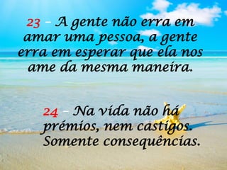 24 – Na vida não há
prémios, nem castigos.
Somente consequências.
23 – A gente não erra em
amar uma pessoa, a gente
erra em esperar que ela nos
ame da mesma maneira.
 