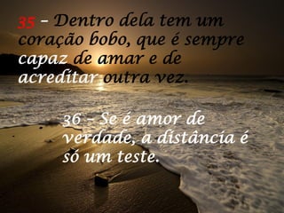 36 – Se é amor de
verdade, a distância é
só um teste.
35 – Dentro dela tem um
coração bobo, que é sempre
capaz de amar e de
acreditar outra vez.
 