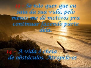 13 – Se não quer que eu
saia da sua vida, pelo
menos me dê motivos pra
continuar fazendo parte
dela.
14 – A vida é cheia
de obstáculos. Atropele-os
 