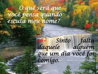 15 – O que será que
você pensa quando
escuta meu nome?
16– Sinto falta
daquele alguém
que um dia você foi
comigo.
 