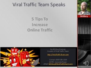 Viral Traffic Team Speaks
5 Tips To
Increase
Online Traffic
SEOGuy
By SEOGuy Siverson
Creator of Viral Traffic Team
http://ViralTrafficTeam.com
Contact: 800-589-1509
SKYPE: CalculatePower
eMail: SEOGuy@ViralTrafficTeam.com
 