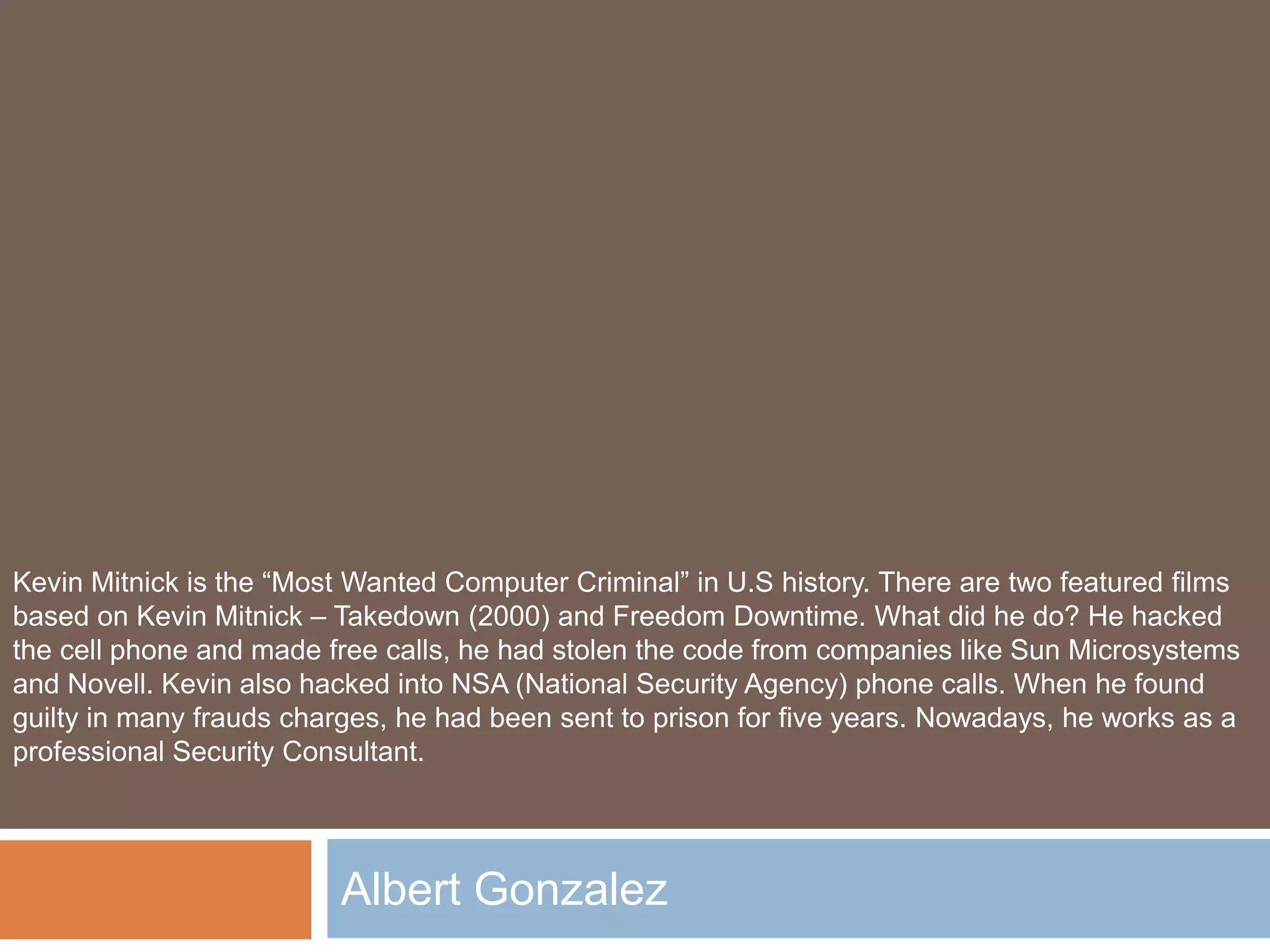 Albert Gonzalez
Kevin Mitnick is the “Most Wanted Computer Criminal” in U.S history. There are two featured films
based on Kevin Mitnick – Takedown (2000) and Freedom Downtime. What did he do? He hacked
the cell phone and made free calls, he had stolen the code from companies like Sun Microsystems
and Novell. Kevin also hacked into NSA (National Security Agency) phone calls. When he found
guilty in many frauds charges, he had been sent to prison for five years. Nowadays, he works as a
professional Security Consultant.
 