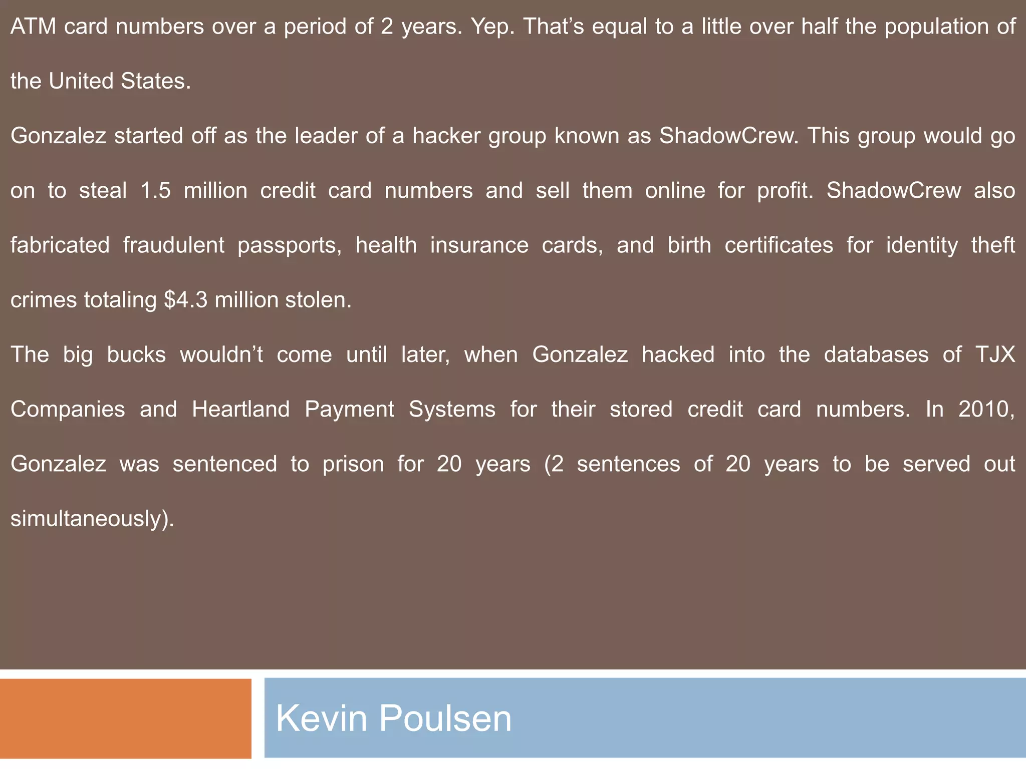 Kevin Poulsen
ATM card numbers over a period of 2 years. Yep. That’s equal to a little over half the population of
the United States.
Gonzalez started off as the leader of a hacker group known as ShadowCrew. This group would go
on to steal 1.5 million credit card numbers and sell them online for profit. ShadowCrew also
fabricated fraudulent passports, health insurance cards, and birth certificates for identity theft
crimes totaling $4.3 million stolen.
The big bucks wouldn’t come until later, when Gonzalez hacked into the databases of TJX
Companies and Heartland Payment Systems for their stored credit card numbers. In 2010,
Gonzalez was sentenced to prison for 20 years (2 sentences of 20 years to be served out
simultaneously).
 