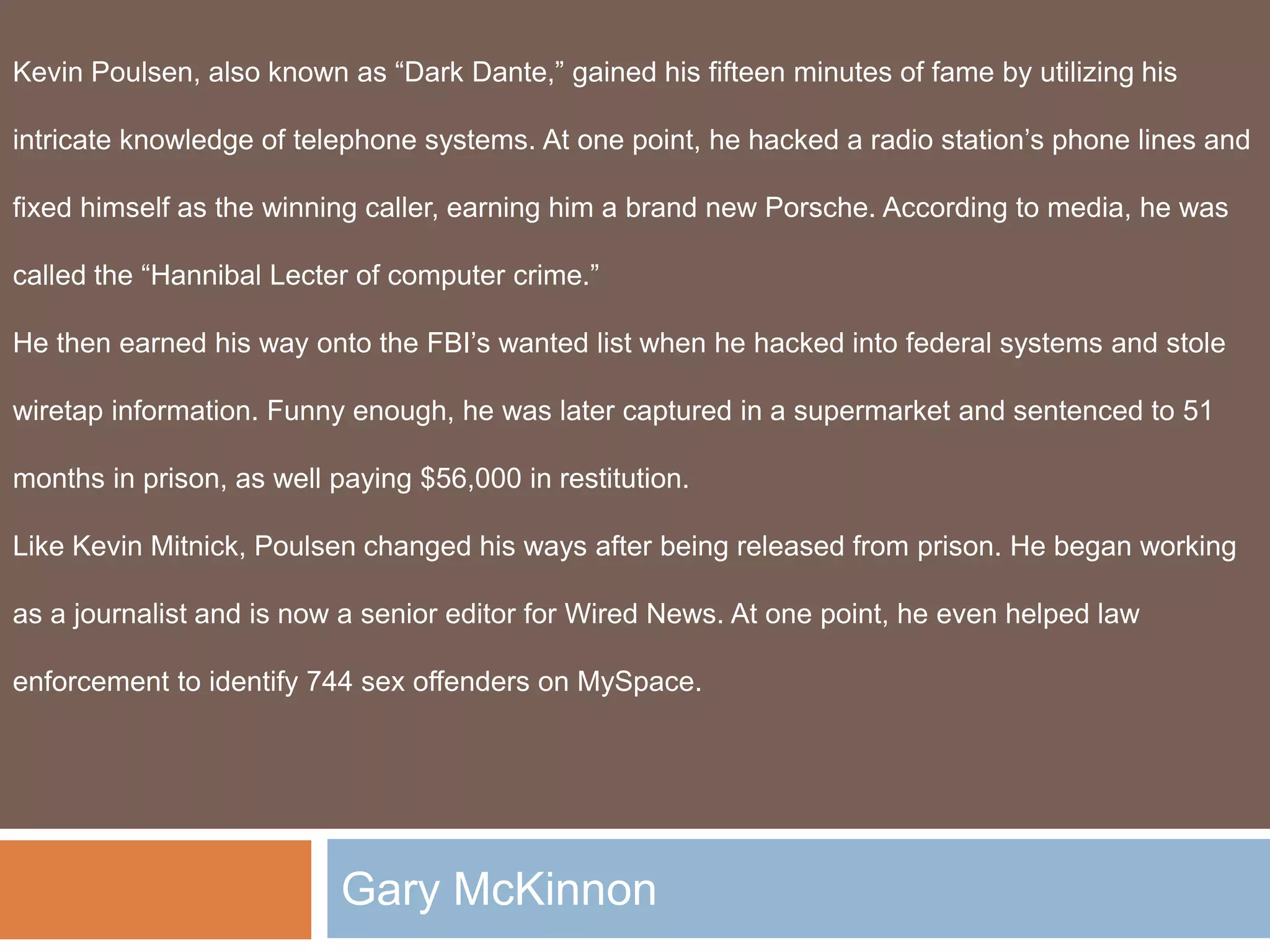 Gary McKinnon
Kevin Poulsen, also known as “Dark Dante,” gained his fifteen minutes of fame by utilizing his
intricate knowledge of telephone systems. At one point, he hacked a radio station’s phone lines and
fixed himself as the winning caller, earning him a brand new Porsche. According to media, he was
called the “Hannibal Lecter of computer crime.”
He then earned his way onto the FBI’s wanted list when he hacked into federal systems and stole
wiretap information. Funny enough, he was later captured in a supermarket and sentenced to 51
months in prison, as well paying $56,000 in restitution.
Like Kevin Mitnick, Poulsen changed his ways after being released from prison. He began working
as a journalist and is now a senior editor for Wired News. At one point, he even helped law
enforcement to identify 744 sex offenders on MySpace.
 
