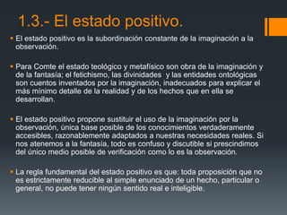 1.3.- El estado positivo.
 El estado positivo es la subordinación constante de la imaginación a la
observación.
 Para Comte el estado teológico y metafísico son obra de la imaginación y
de la fantasía; el fetichismo, las divinidades y las entidades ontológicas
son cuentos inventados por la imaginación, inadecuados para explicar el
más mínimo detalle de la realidad y de los hechos que en ella se
desarrollan.
 El estado positivo propone sustituir el uso de la imaginación por la
observación, única base posible de los conocimientos verdaderamente
accesibles, razonablemente adaptados a nuestras necesidades reales. Si
nos atenemos a la fantasía, todo es confuso y discutible si prescindimos
del único medio posible de verificación como lo es la observación.
 La regla fundamental del estado positivo es que: toda proposición que no
es estrictamente reducible al simple enunciado de un hecho, particular o
general, no puede tener ningún sentido real e inteligible.
 