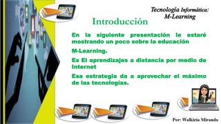 Introducción
En la siguiente presentación le estaré
mostrando un poco sobre la educación
M-Learning.
Es El aprendizajes a distancia por medio de
Internet
Esa estrategia da a aprovechar el máximo
de las tecnologías.
 