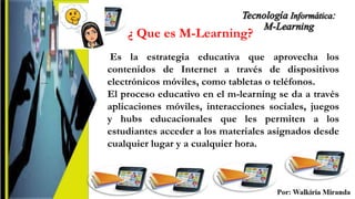¿ Que es M-Learning?
....
Es la estrategia educativa que aprovecha los
contenidos de Internet a través de dispositivos
electrónicos móviles, como tabletas o teléfonos.
El proceso educativo en el m-learning se da a través
aplicaciones móviles, interacciones sociales, juegos
y hubs educacionales que les permiten a los
estudiantes acceder a los materiales asignados desde
cualquier lugar y a cualquier hora.
 