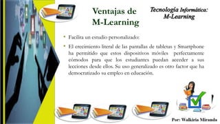 Ventajas de
M-Learning
• Facilita un estudio personalizado:
• El crecimiento literal de las pantallas de tabletas y Smartphone
ha permitido que estos dispositivos móviles perfectamente
cómodos para que los estudiantes puedan acceder a sus
lecciones desde ellos. Su uso generalizado es otro factor que ha
democratizado su empleo en educación.
 