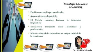 • Facilita un estudio personalizado:
• Acceso siempre disponible:
• El Mobile Learning favorece la inmersión
lingüística:
• Interacción inmediata entre alumnado y
profesorado:
• Mayor variedad de contenidos es mayor calidad de
la enseñanza
 