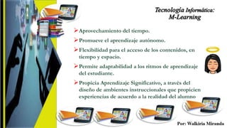 Aprovechamiento del tiempo.
Promueve el aprendizaje autónomo.
Flexibilidad para el acceso de los contenidos, en
tiempo y espacio.
Permite adaptabilidad a los ritmos de aprendizaje
del estudiante.
Propicia Aprendizaje Significativo, a través del
diseño de ambientes instruccionales que propicien
experiencias de acuerdo a la realidad del alumno
 
