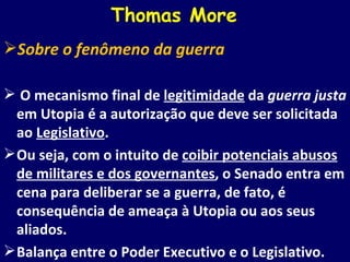 Thomas More Sobre o fenômeno da guerra O mecanismo final de  legitimidade  da  guerra justa  em Utopia é a autorização que deve ser solicitada ao  Legislativo .  Ou seja, com o intuito de  coibir potenciais abusos de militares e dos governantes , o Senado entra em cena para deliberar se a guerra, de fato, é consequência de ameaça à Utopia ou aos seus aliados. Balança entre o Poder Executivo e o Legislativo. 