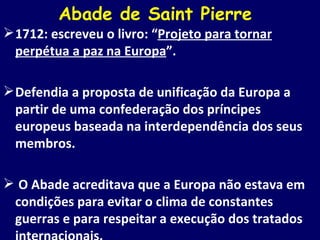Abade de Saint Pierre  1712: escreveu o livro: “ Projeto para tornar perpétua a paz na Europa ”. Defendia a proposta de unificação da Europa a partir de uma confederação dos príncipes europeus baseada na interdependência dos seus membros. O Abade acreditava que a Europa não estava em condições para evitar o clima de constantes guerras e para respeitar a execução dos tratados internacionais. 