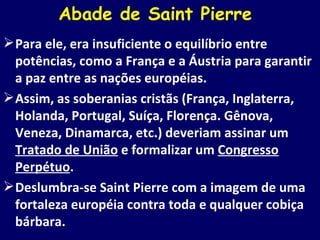 Abade de Saint Pierre  Para ele, era insuficiente o equilíbrio entre potências, como a França e a Áustria para garantir a paz entre as nações européias. Assim, as soberanias cristãs (França, Inglaterra, Holanda, Portugal, Suíça, Florença. Gênova, Veneza, Dinamarca, etc.) deveriam assinar um  Tratado de União  e formalizar um  Congresso Perpétuo . Deslumbra-se Saint Pierre com a imagem de uma fortaleza européia contra toda e qualquer cobiça bárbara. 