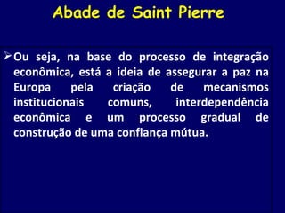Abade de Saint Pierre  Ou seja, na base do processo de integração econômica, está a ideia de assegurar a paz na Europa pela criação de mecanismos institucionais comuns, interdependência econômica e um processo gradual de construção de uma confiança mútua. 