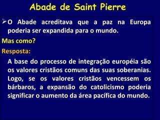 Abade de Saint Pierre  O Abade acreditava que a paz na Europa poderia ser expandida para o mundo.  Mas como? Resposta:  A base do processo de integração européia são os valores cristãos comuns das suas soberanias. Logo, se os valores cristãos vencessem os bárbaros, a expansão do catolicismo poderia significar o aumento da área pacífica do mundo. 