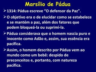 Marsílio de Pádua 1314: Pádua escreve “O defensor da Paz”. O objetivo era o de elucidar como se estabelece e se mantém a paz, além dos fatores que podem bloqueá-la ou suprimi-la. Pádua considerava que o homem nascia puro e inocente como Adão e, assim, sua essência era pacífica. Assim, o homem descrito por Pádua vem ao mundo como um bebê: despido de preconceitos e, portanto, com natureza pacífica. 