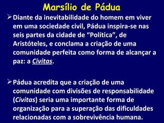 Marsílio de Pádua Diante da inevitabilidade do homem em viver em uma sociedade civil, Pádua inspira-se nas seis partes da cidade de “Política”, de Aristóteles, e conclama a criação de uma comunidade perfeita como forma de alcançar a paz: a  Civitas . Pádua acredita que a criação de uma comunidade com divisões de responsabilidade ( Civitas ) seria uma importante forma de organização para a superação das dificuldades relacionadas com a sobrevivência humana. 
