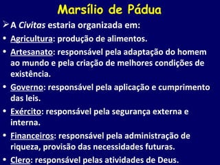 Marsílio de Pádua A  Civitas  estaria organizada em: Agricultura : produção de alimentos. Artesanato : responsável pela adaptação do homem ao mundo e pela criação de melhores condições de existência. Governo : responsável pela aplicação e cumprimento das leis. Exército : responsável pela segurança externa e interna. Financeiros : responsável pela administração de riqueza, provisão das necessidades futuras. Clero : responsável pelas atividades de Deus. 