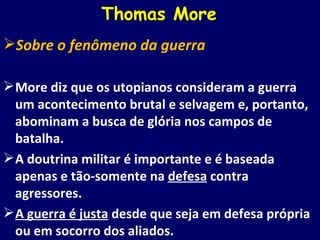 Thomas More Sobre o fenômeno da guerra More diz que os utopianos consideram a guerra um acontecimento brutal e selvagem e, portanto, abominam a busca de glória nos campos de batalha. A doutrina militar é importante e é baseada apenas e tão-somente na  defesa  contra agressores. A guerra é justa  desde que seja em defesa própria ou em socorro dos aliados. 