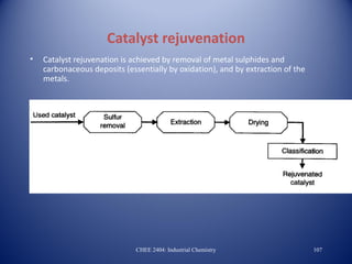 Catalyst rejuvenation
•   Catalyst rejuvenation is achieved by removal of metal sulphides and
    carbonaceous deposits (essentially by oxidation), and by extraction of the
    metals.




                              CHEE 2404: Industrial Chemistry                    107
 