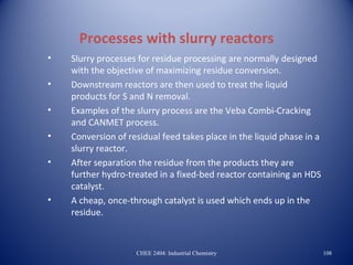 Processes with slurry reactors
•   Slurry processes for residue processing are normally designed
    with the objective of maximizing residue conversion.
•   Downstream reactors are then used to treat the liquid
    products for S and N removal.
•   Examples of the slurry process are the Veba Combi-Cracking
    and CANMET process.
•   Conversion of residual feed takes place in the liquid phase in a
    slurry reactor.
•   After separation the residue from the products they are
    further hydro-treated in a fixed-bed reactor containing an HDS
    catalyst.
•   A cheap, once-through catalyst is used which ends up in the
    residue.



                    CHEE 2404: Industrial Chemistry                    108
 