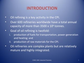 INTRODUCTION
•    Oil refining is a key activity in the CPI.
•    Over 600 refineries worldwide have a total annual
     capacity of more than 3500 x 106 tonnes.
•    Goal of oil refining is twofold:
    i.  production of fuels for transportation, power generation
        and heating; and
    ii. production of raw materials for the CPI.
•    Oil refineries are complex plants but are relatively
     mature and highly integrated.

                        CHEE 2404: Industrial Chemistry            3
 