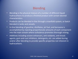 Blending
•   Blending is the physical mixture of a number of different liquid
    hydrocarbons to produce a finished product with certain desired
    characteristics.
•   Products can be blended in-line through a manifold system, or batch
    blended in tanks and vessels.
•   In-line blending of gasoline, distillates, jet fuel, and kerosene is
    accomplished by injecting proportionate amounts of each component
    into the main stream where turbulence promotes thorough mixing.
•   Additives including octane enhancers, anti-oxidants, anti-knock
    agents, gum and rust inhibitors, detergents, etc. are added during
    and/or after blending to provide specific properties not inherent in
    hydrocarbons.




                          CHEE 2404: Industrial Chemistry                  45
 