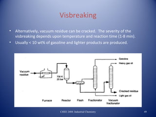 Visbreaking
•   Alternatively, vacuum residue can be cracked. The severity of the
    visbreaking depends upon temperature and reaction time (1-8 min).
•   Usually < 10 wt% of gasoline and lighter products are produced.




                            CHEE 2404: Industrial Chemistry             49
 