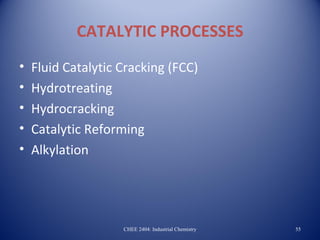 CATALYTIC PROCESSES
•   Fluid Catalytic Cracking (FCC)
•   Hydrotreating
•   Hydrocracking
•   Catalytic Reforming
•   Alkylation




                    CHEE 2404: Industrial Chemistry   55
 