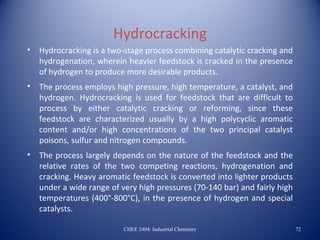 Hydrocracking
•   Hydrocracking is a two-stage process combining catalytic cracking and
    hydrogenation, wherein heavier feedstock is cracked in the presence
    of hydrogen to produce more desirable products.
•   The process employs high pressure, high temperature, a catalyst, and
    hydrogen. Hydrocracking is used for feedstock that are difficult to
    process by either catalytic cracking or reforming, since these
    feedstock are characterized usually by a high polycyclic aromatic
    content and/or high concentrations of the two principal catalyst
    poisons, sulfur and nitrogen compounds.
•   The process largely depends on the nature of the feedstock and the
    relative rates of the two competing reactions, hydrogenation and
    cracking. Heavy aromatic feedstock is converted into lighter products
    under a wide range of very high pressures (70-140 bar) and fairly high
    temperatures (400°-800°C), in the presence of hydrogen and special
    catalysts.

                           CHEE 2404: Industrial Chemistry                   72
 