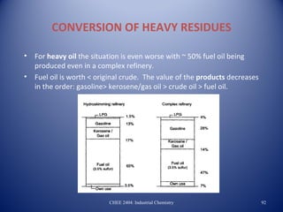 CONVERSION OF HEAVY RESIDUES

•   For heavy oil the situation is even worse with ~ 50% fuel oil being
    produced even in a complex refinery.
•   Fuel oil is worth < original crude. The value of the products decreases
    in the order: gasoline> kerosene/gas oil > crude oil > fuel oil.




                           CHEE 2404: Industrial Chemistry                    92
 
