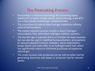 The Flexicoking Process
•   Flexicoking is a thermal technology for converting heavy
    feedstocks to higher margin liquids and producing, a low BTU
    (i.e. a low energy content) gas, instead of coke.
•   The conversion of coke to clean fuel gas maximizes refinery
    yield of hydrocarbons.
•   The carbon rejection process results in lower hydrogen
    consumption than alternative hydrogen-addition systems.
•   The low BTU gas is typically fed to a CO boiler for heat recovery
    but can also be used in modified furnaces/boilers; atmospheric
    or vacuum pipestill furnaces; reboilers; waste heat boilers;
    power plants and steel mills; or as hydrogen plant fuel, which
    can significantly reduce or eliminate purchases of expensive
    natural gas.
•   The small residual coke produced can be sold as boiler fuel for
    generating electricity and steam or as burner fuel for cement
    plants.

                      CHEE 2404: Industrial Chemistry                   98
 