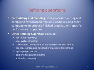 Refining operations
• Formulating and Blending is the process of mixing and
  combining hydrocarbon fractions, additives, and other
  components to produce finished products with specific
  performance properties.
• Other Refining Operations include:
   –   light-ends recovery;
   –   sour-water stripping;
   –   solid waste, process-water and wastewater treatment;
   –   cooling, storage and handling and product movement;
   –   hydrogen production;
   –   acid and tail-gas treatment;
   –   and sulfur recovery.


                         CHEE 2404: Industrial Chemistry      10
 