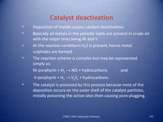 Catalyst deactivation
•   Deposition of metals causes catalyst deactivation.
•   Basically all metals in the periodic table are present in crude oil
    with the major ones being Ni and V.
•   At the reaction conditions H2S is present, hence metal
    sulphides are formed.
•   The reaction scheme is complex but may be represented
    simply as:
    Ni-porphyrin + H2 → NiS + hydrocarbons             and
    V-porphyrin + H2 → V2S3 + hydrocarbons
•   The catalyst is poisoned by this process because most of the
    deposition occurs on the outer shell of the catalyst particles,
    initially poisoning the active sites then causing pore plugging.



                     CHEE 2404: Industrial Chemistry                      102
 