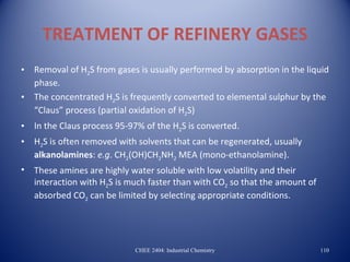TREATMENT OF REFINERY GASES
•   Removal of H2S from gases is usually performed by absorption in the liquid
    phase.
•   The concentrated H2S is frequently converted to elemental sulphur by the
    “Claus” process (partial oxidation of H2S)
•   In the Claus process 95-97% of the H2S is converted.
•   H2S is often removed with solvents that can be regenerated, usually
    alkanolamines: e.g. CH2(OH)CH2NH2 MEA (mono-ethanolamine).
•   These amines are highly water soluble with low volatility and their
    interaction with H2S is much faster than with CO2 so that the amount of
    absorbed CO2 can be limited by selecting appropriate conditions.




                             CHEE 2404: Industrial Chemistry                  110
 