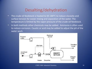 Desalting/dehydration
•   The crude oil feedstock is heated to 65-180°C to reduce viscosity and
    surface tension for easier mixing and separation of the water. The
    temperature is limited by the vapor pressure of the crude-oil feedstock.
•   In both methods other chemicals may be added. Ammonia is often used
    to reduce corrosion. Caustic or acid may be added to adjust the pH of the
    water wash.




                            CHEE 2404: Industrial Chemistry                 16
 