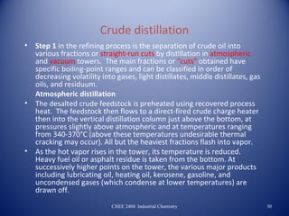 Crude distillation
•   Step 1 in the refining process is the separation of crude oil into
    various fractions or straight-run cuts by distillation in atmospheric
    and vacuum towers. The main fractions or "cuts" obtained have
    specific boiling-point ranges and can be classified in order of
    decreasing volatility into gases, light distillates, middle distillates, gas
    oils, and residuum.
    Atmospheric distillation
•   The desalted crude feedstock is preheated using recovered process
    heat. The feedstock then flows to a direct-fired crude charge heater
    then into the vertical distillation column just above the bottom, at
    pressures slightly above atmospheric and at temperatures ranging
    from 340-370°C (above these temperatures undesirable thermal
    cracking may occur). All but the heaviest fractions flash into vapor.
•   As the hot vapor rises in the tower, its temperature is reduced.
    Heavy fuel oil or asphalt residue is taken from the bottom. At
    successively higher points on the tower, the various major products
    including lubricating oil, heating oil, kerosene, gasoline, and
    uncondensed gases (which condense at lower temperatures) are
    drawn off.
                             CHEE 2404: Industrial Chemistry                       30
 