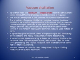 Vacuum distillation
•   To further distill the residuum or topped crude from the atmospheric
    tower without thermal cracking, reduced pressure is required.
•   The process takes place in one or more vacuum distillation towers.
•   The principles of vacuum distillation resemble those of fractional
    distillation except that larger diameter columns are used to maintain
    comparable vapor velocities at the reduced pressures. The internal
    designs of some vacuum towers are different from atmospheric
    towers in that random packing and demister pads are used instead of
    trays.
•   A typical first-phase vacuum tower may produce gas oils, lubricating-
    oil base stocks, and heavy residual for propane deasphalting.
•   A second-phase tower operating at lower vacuum may distill surplus
    residuum from the atmospheric tower, which is not used for lube-
    stock processing, and surplus residuum from the first vacuum tower
    not used for deasphalting.
•   Vacuum towers are typically used to separate catalytic cracking
    feedstock from surplus residuum.


                           CHEE 2404: Industrial Chemistry                  33
 