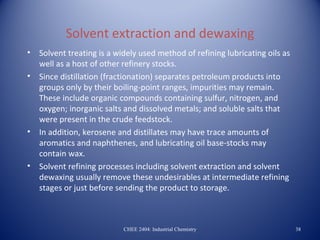 Solvent extraction and dewaxing
•   Solvent treating is a widely used method of refining lubricating oils as
    well as a host of other refinery stocks.
•   Since distillation (fractionation) separates petroleum products into
    groups only by their boiling-point ranges, impurities may remain.
    These include organic compounds containing sulfur, nitrogen, and
    oxygen; inorganic salts and dissolved metals; and soluble salts that
    were present in the crude feedstock.
•   In addition, kerosene and distillates may have trace amounts of
    aromatics and naphthenes, and lubricating oil base-stocks may
    contain wax.
•   Solvent refining processes including solvent extraction and solvent
    dewaxing usually remove these undesirables at intermediate refining
    stages or just before sending the product to storage.



                            CHEE 2404: Industrial Chemistry                    38
 